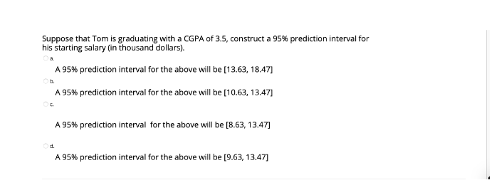Suppose that Tom is graduating with a CGPA of 3.5, construct a 95% prediction interval for
his starting salary (in thousand dollars).
A 95% prediction interval for the above will be [13.63, 18.47]
b.
A 95% prediction interval for the above will be [10.63, 13.47]
A 95% prediction interval for the above will be [8.63, 13.47]
d.
A 95% prediction interval for the above will be [9.63, 13.47]
