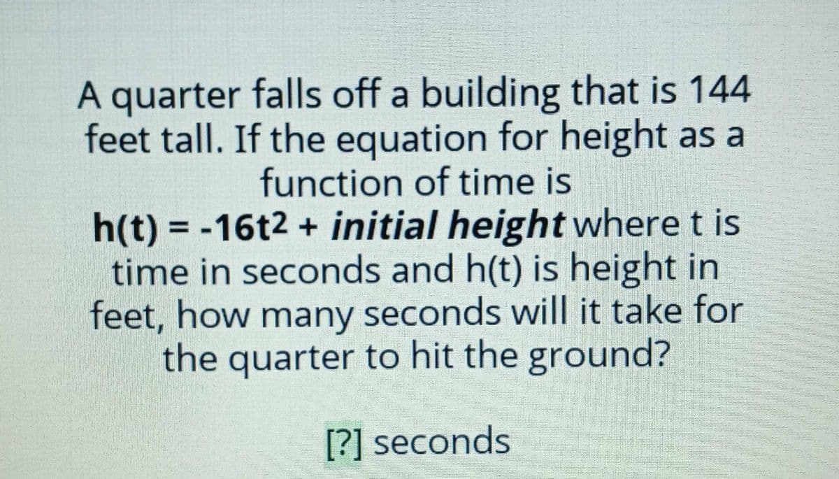A quarter falls off a building that is 144
feet tall. If the equation for height as a
function of time is
h(t) = -16t2 + initial height where t is
time in seconds and h(t) is height in
feet, how many seconds will it take for
the quarter to hit the ground?
%3D
[?] seconds

