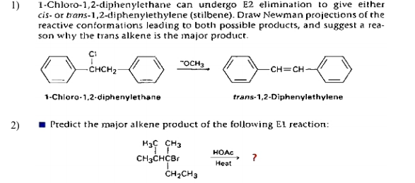 1-Chloro-1,2-diphenylethane can undergo E2 elimination to give either
cis- or trans-1,2-diphenylethylene (stilbene). Draw Newman projections of the
reactive conformations leading to both possible products, and suggest a rea-
son why the trans alkene is the major product.
1)
-CHCH2-
"OCH3
-CH=CH-
1-Chloro-1,2-diphenylethane
trans-1,2-Diphenylethylene
2)
1 Predict the major alkene product of the following E1 reaction:
HOAC
CH3CHCBr
?
Heat
ČH;CH3
