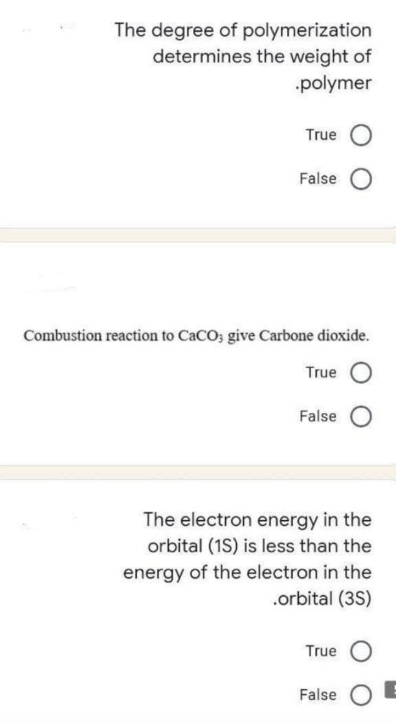 The degree of polymerization
determines the weight of
polymer
True
False
Combustion reaction to CaCO; give Carbone dioxide.
True
False
The electron energy in the
orbital (1S) is less than the
energy of the electron in the
.orbital (3S)
True
False
