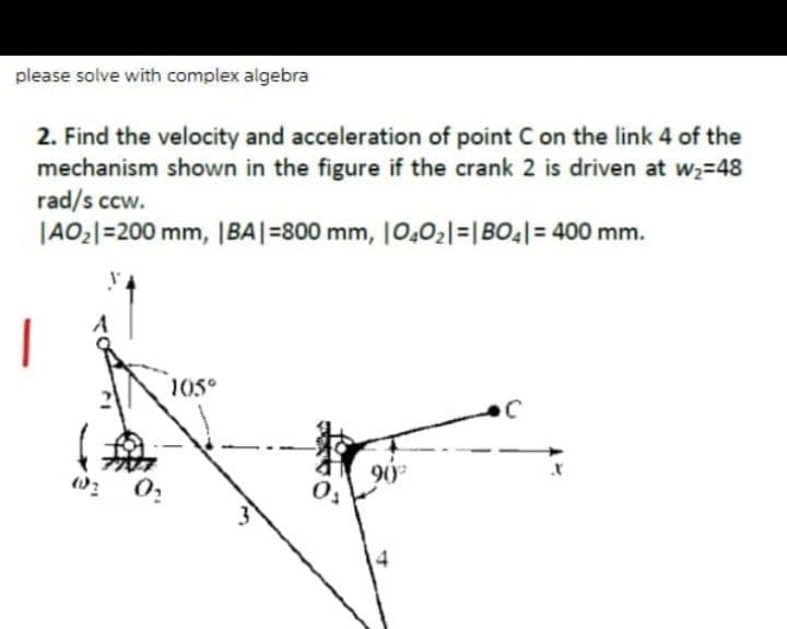 please solve with complex algebra
2. Find the velocity and acceleration of point C on the link 4 of the
mechanism shown in the figure if the crank 2 is driven at w2-48
rad/s ccw.
|AO;|=200 mm, |BA|=800 mm, 10,02|=|BO||= 400 mm.
|
105°
90
