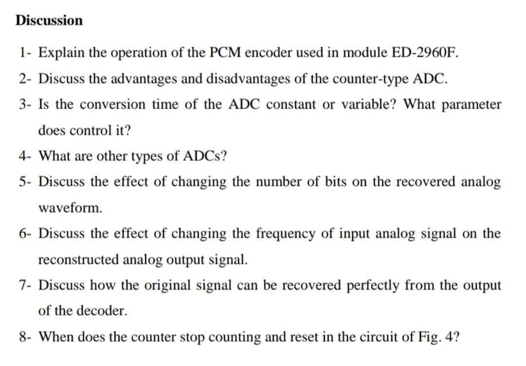 Discussion
1- Explain the operation of the PCM encoder used in module ED-2960F.
2- Discuss the advantages and disadvantages of the counter-type ADC.
3- Is the conversion time of the ADC constant or variable? What parameter
does control it?
4- What are other types of ADCS?
5- Discuss the effect of changing the number of bits on the recovered analog
waveform.
6- Discuss the effect of changing the frequency of input analog signal on the
reconstructed analog output signal.
7- Discuss how the original signal can be recovered perfectly from the output
of the decoder.
8- When does the counter stop counting and reset in the circuit of Fig. 4?
