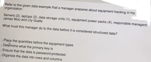 Refer to the given data example that a manager prepares about equipment tracking in his
organization.
Servers (2), laptops (2), data storage units (1), equipment power packs (4), responsible managers:
James Woo and Lily Gupta
What must this manager do to the data before it is considered structured data?
Place the quantities before the equipment types
Determine what the primary key is
Ensure that the data is password-protected
Organize the data into rows and columns
