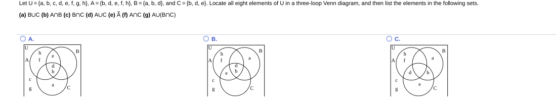 Let U= {a, b, c, d, e, f, g, h}, A= {b, d, e, f, h}, B = {a, b, d}, and C = {b, d, e}. Locate all eight elements of U in a three-loop Venn diagram, and then list the elements in the following sets.
(a) BUC (b) ANB (c) BnC (d) AUC (e) Ā (f) ANC (g) AU(BnC)
OA.
O B.
Oc.
a
a
f
f
f
d
a
e
/c
