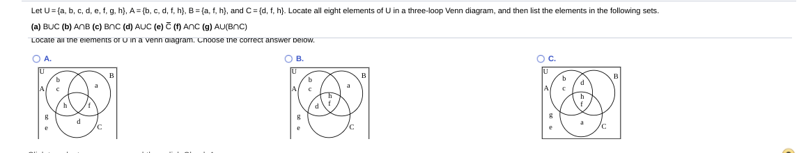 Let U= {a, b, c, d, e, f, g, h}, A = {b, c, d, f, h}, B = {a, f, h}, and C= {d, f, h}. Locate all eight elements of U in a three-loop Venn diagram, and then list the elements in the following sets.
(a) BUC (b) ANB (c) BnC (d) AUC (e) C (f) AnC (g) AU(BnC)
Locate all tne eiements or U in a venn aiagram. Cnoose tne correct answer peiow.
OA.
OB.
Oc.
b
a
A
f
d
a
/c
