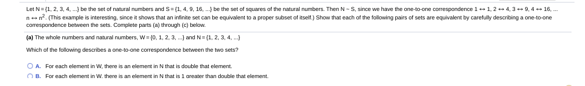 Let N= {1, 2, 3, 4, .} be the set of natural numbers and S= (1, 4, 9, 16, ...} be the set of squares of the natural numbers. Then N - S, since we have the one-to-one correspondence 1 + 1, 2 + 4, 3 + 9, 4 + 16, ...
n+ n?. (This example is interesting, since it shows that an infinite set can be equivalent to a proper subset of itself.) Show that each of the following pairs of sets are equivalent by carefully describing a one-to-one
correspondence between the sets. Complete parts (a) through (c) below.
(a) The whole numbers and natural numbers, W = {0, 1, 2, 3, ..} and N= {1, 2, 3, 4, ...}
Which of the following describes a one-to-one correspondence between the two sets?
O A. For each element in W, there is an element in N that is double that element.
O B. For each element in w. there is an element in N that is 1 areater than double that element.
