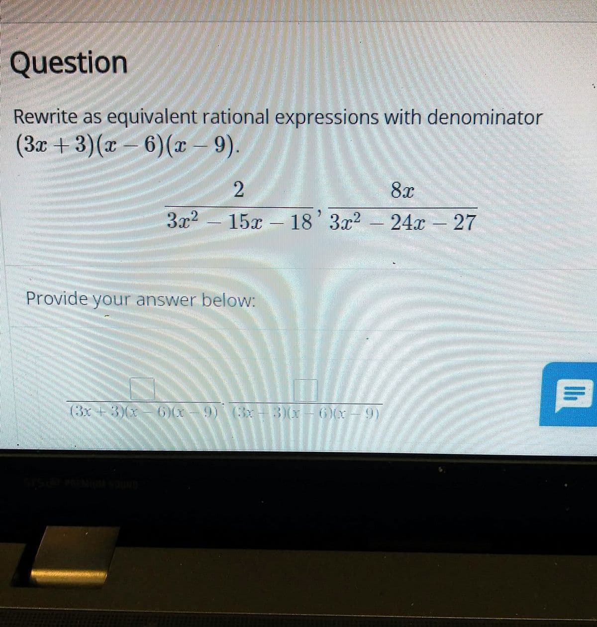 Question
Rewrite as equivalent rational expressions with denominator
(3x+3)(x – 6)(x – 9).
8x
3x?
15x – 18'3x?
-24x 27
Provide your answer below:
(3x+3)(x-6 -9)3x
3)x-6(x-9)
SO MINUM SOUND
