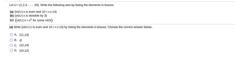 Let U= {1,2,3, ...,20). Write the following sets by listing the elements in braces.
(a) {x€U]x is even and 10 <xs 14}
(b) {xEU|x is divisible by 3}
(c) {xeU]x=n? for some nEN)
(a) Write (xEU|x is even and 10 <xs 14} by listing the elements in braces. Choose the correct answer below.
O A. (11,13}
о в. О
Ос. (12,14)
O D. (10,12}
