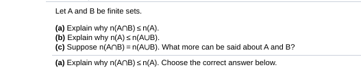Let A and B be finite sets.
(a) Explain why n(ANB) s n(A).
(b) Explain why n(A) s n(AUB).
(c) Suppose n(ANB) = n(AUB). What more can be said about A and B?
(a) Explain why n(ANB) s n(A). Choose the correct answer below.
