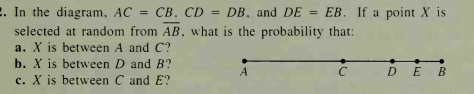 2. In the diagram, AC =
selected at random from AB, what is the probability that:
a. X is between A and C?
b. X is between D and B?
CB. CD = DB. and DE = EB. If a point X is
%3D
A
DE B
c. X is between C and E?
