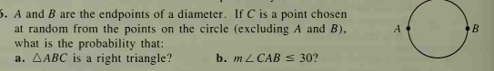 5. A and B are the endpoints of a diameter. If C is a point chosen
at random from the points on the circle (excluding A and B),
what is the probability that:
a. AABC is a right triangle?
A
B
b. m L CAB s 30?
