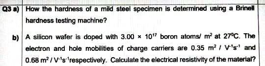 Q3 a) How the hardness of a mild steel specimen is determined using a Brinell
hardness testing machine?
b) A silicon wafer is doped with 3.00 x 107 boron atoms/ m? at 27°C. The
electron and hole mobilities of charge carriers are 0.35 m? / V's' and
0.68 m? / V's'respectively. Calculate the electrical resistivity of the material?

