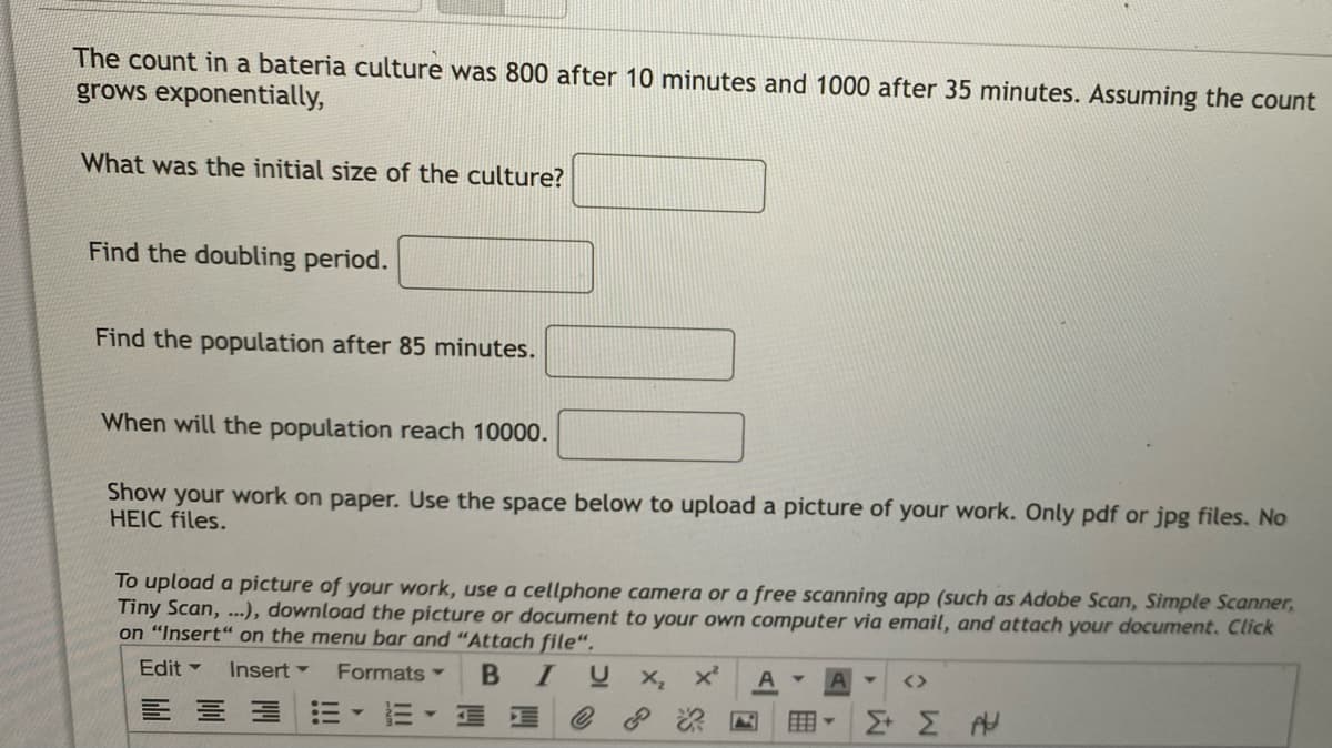 The count in a bateria culture was 800 after 10 minutes and 1000 after 35 minutes. Assuming the count
grows exponentially,
What was the initial size of the culture?
Find the doubling period.
Find the population after 85 minutes.
When will the population reach 10000.
Show your work on paper. Use the space below to upload a picture of your work. Only pdf or jpg files. No
HEIC files.
To upload a picture of your work, use a cellphone camera or a free scanning app (such as Adobe Scan, Simple Scanner,
Tiny Scan, ...), download the picture or document to your own computer via email, and attach your document. Click
on "Insert“ on the menu bar and "Attach file".
Edit -
Formats
BIU X
Insert -
<>
用▼
