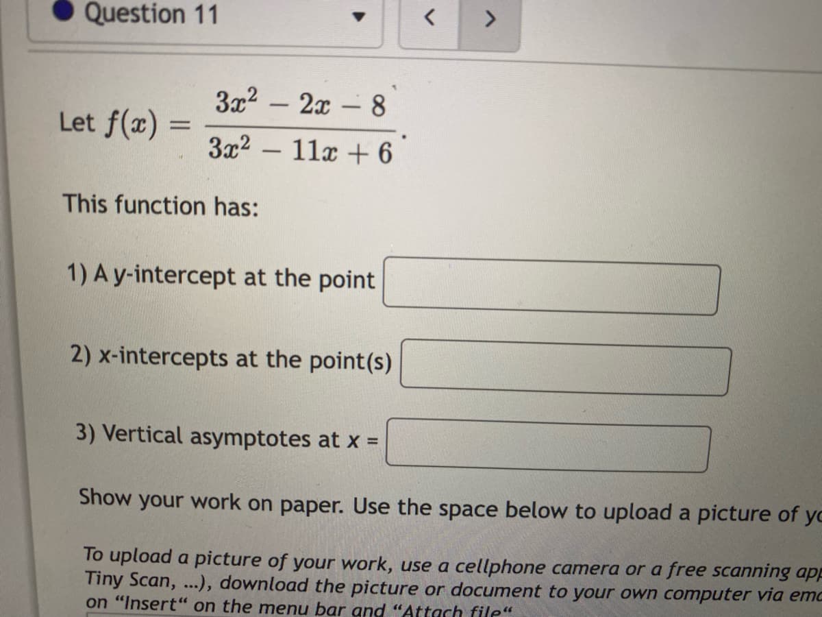 Question 11
<>
3x2 – 2x – 8
Let f(x)
3x2 – 11x + 6
-
This function has:
1) A y-intercept at the point
2) x-intercepts at the point(s)
3) Vertical asymptotes at x =
Show your work on paper. Use the space below to upload a picture of yo
To upload a picture of your work, use a cellphone camera or a free scanning app
Tiny Scan, ...), download the picture or document to your own computer via emo
on "Insert" on the menu bar and "Attach file“
