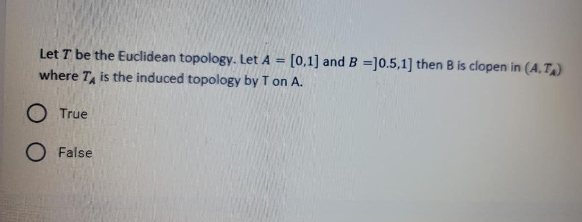 Let T be the Euclidean topology. Let A = [0,1] and B =]0.5,1] then B is clopen in (A,T)
where T is the induced topology by T on A.
O True
False
