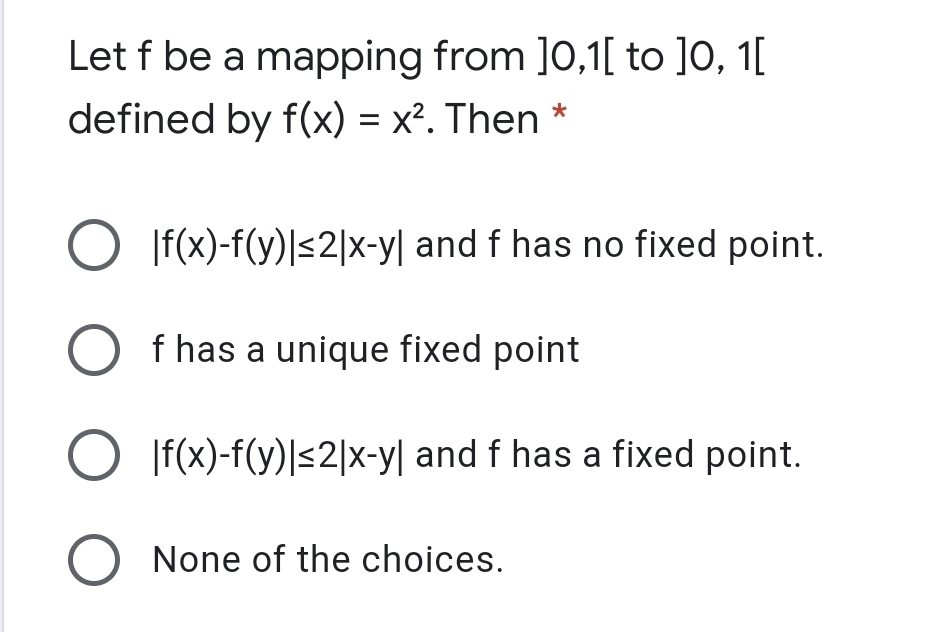 Let f be a mapping from ]0,1[ to ]0, 1[
defined by f(x) = x². Then *
O If(x)-f(y)|<2|x-y| and f has no fixed point.
f has a unique fixed point
O If(x)-f(y)|<2|x-y| and f has a fixed point.
O None of the choices.
