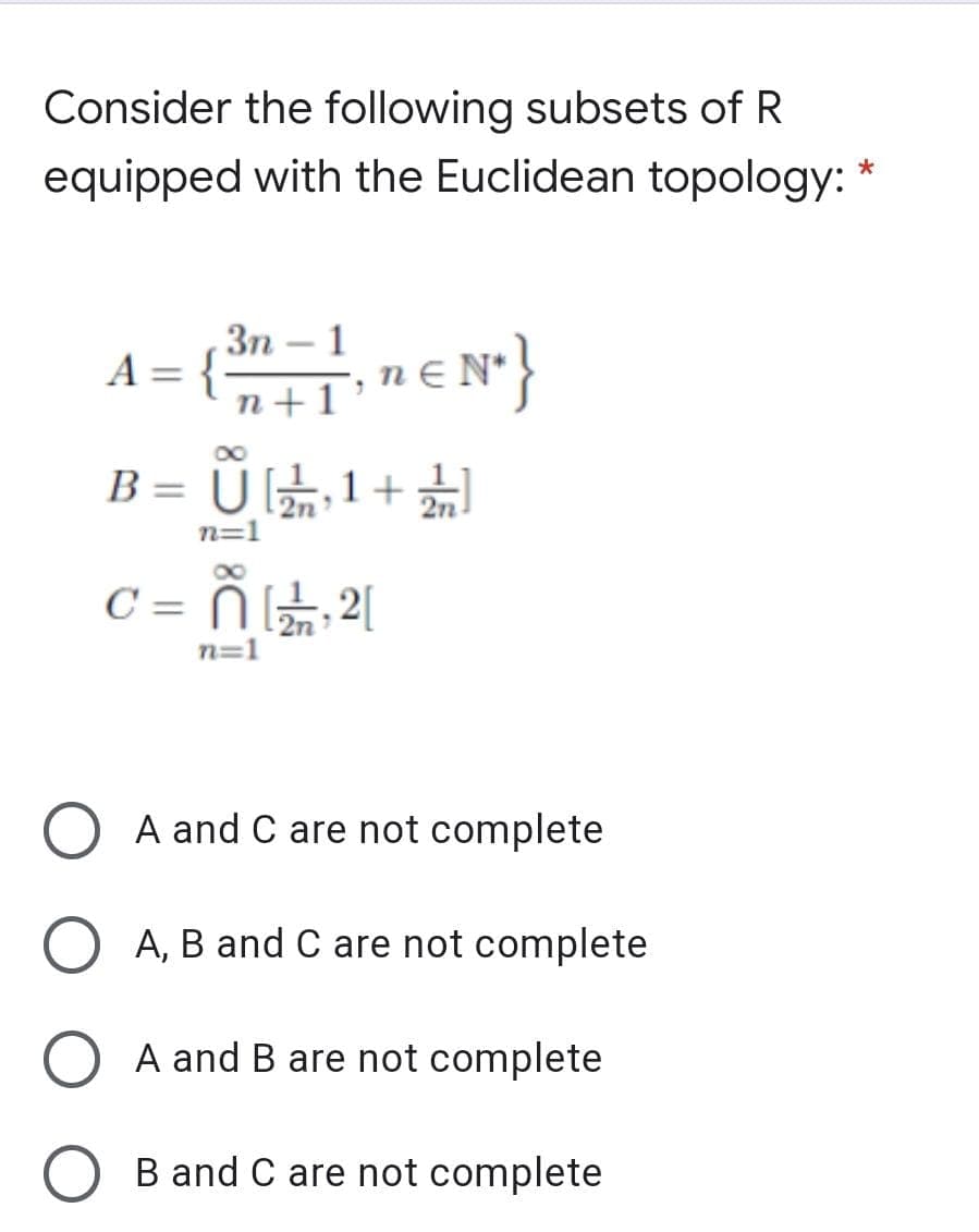 Consider the following subsets of R
equipped with the Euclidean topology:
A = {n-1 n € N*}
Зп —
n+1 °
B = Ū G1+
%3D
2n
n=1
C =
2[
n=1
A and C are not complete
A, B and C are not complete
A and B are not complete
B and C are not complete
