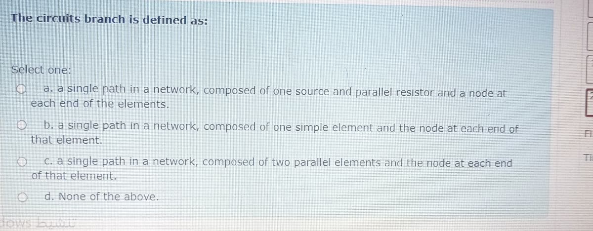 The circuits branch is defined as:
Select one:
a. a single path in a network, comnposed of one source and parallel resistor and a node at
each end of the elements.
b. a single path in a network, composed of one simple element and the node at each end of
that element.
Ti
C. a single path in a network, composed of two parallel elements and the node at each end
of that element.
d. None of the above.
dows bu
LIN
