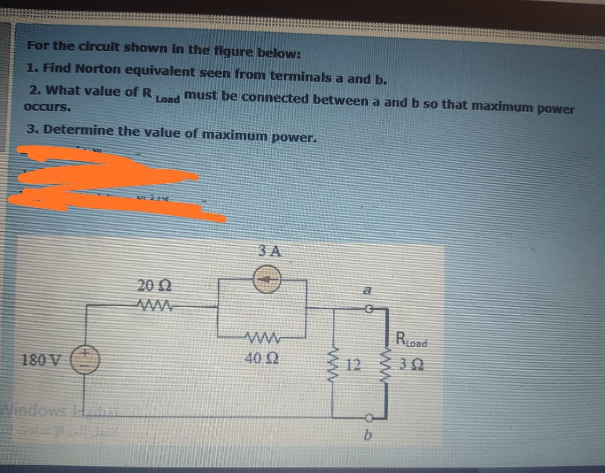 For the circuit shown in the figure below:
1. Find Norton equivalent seen from terminals a and b.
2. What value of R, , must be connected between a and b so that maximum power
OCCurs.
3. Determine the value of maximum power.
3 A
20 0
RLoad
180 V
40 2
12
30
Windows L

