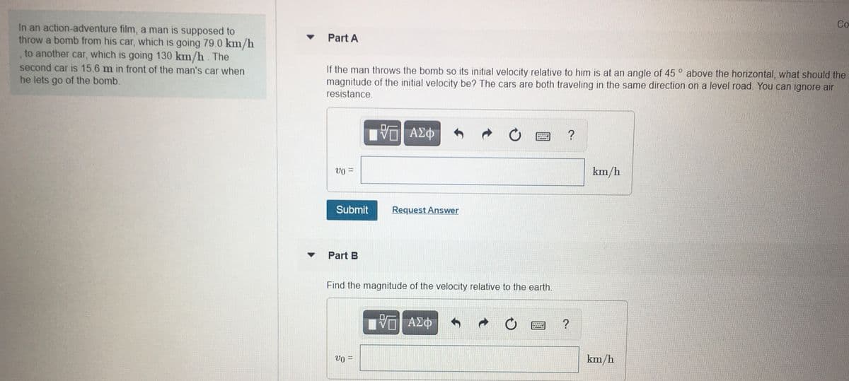 Co
In an action-adventure film, a man is supposed to
throw a bomb from his car, which is going 79.0 km/h
, to another car, which is going 130 km/h. The
second car is 15.6 m in front of the man's car when
he lets go of the bomb.
Part A
If the man throws the bomb so its initial velocity relative to him is at an angle of 45 ° above the horizontal, what should the
magnitude of the initial velocity be? The cars are both traveling in the same direction on a level road. You can ignore air
resistance.
Vo =
km/h
Submit
Request Answer
Part B
Find the magnitude of the velocity relative to the earth.
Vo =
km/h
%3|
