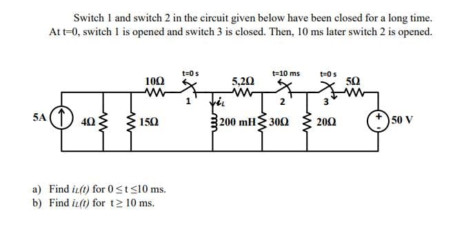 Switch 1 and switch 2 in the circuit given below have been closed for a long time.
Att-0, switch 1 is opened and switch 3 is closed. Then, 10 ms later switch 2 is opened.
t=0 s
t=10 ms
t=0s
100
5,20
50
1
2
3
5A (1) 40
50 V
150
200 mH 300
200
a) Find i(t) for 0st<10 ms.
b) Find iz(t) for t2 10 ms.
