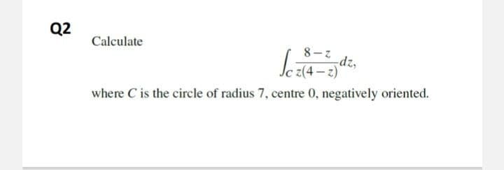 Q2
Calculate
8-z
dz,
z(4 – z)*
where C is the circle of radius 7, centre 0, negatively oriented.
(2-+)2
