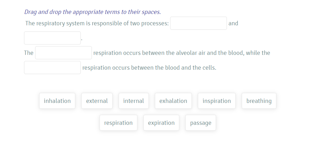 Drag and drop the appropriate terms to their spaces.
The respiratory system is responsible of two processes:
and
The
respiration occurs between the alveolar air and the blood, while the
respiration occurs between the blood and the cells.
inhalation
external
internal
exhalation
inspiration
breathing
respiration
expiration
passage
