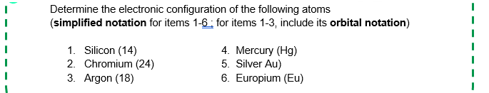 Determine the electronic configuration of the following atoms
(simplified notation for items 1-6: for items 1-3, include its orbital notation)
1. Silicon (14)
2. Chromium (24)
3. Argon (18)
4. Mercury (Hg)
5. Silver Au)
6. Europium (Eu)

