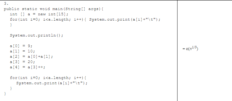 3.
public static void main (String [] args) {
int [] a = new int [15];
for (int i=0; i<a.length; i++){ System.out.print (a[i] +"\t");
System.out.println ();
a[0] = 9;
= 0(n/3)
a [1] = 10;
a[2] = a[0]+a [1];
a[3] = 20;
a [4] = a[3] ++;
for (int i=0; i<a.length; i++) {
System.out.print (a[i]+"\t");
}
