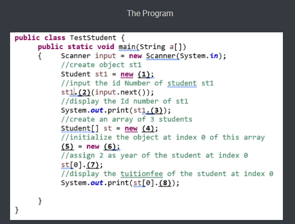 The Program
public class Teststudent {
public static void main(String a[])
{
Scanner input = new Scanner (System.in);
//create object st1
Student st1 = new (1);
//input the id Number of student st1
stil. (2)(input.next());
//display the Id number of st1
System.out.print(st1.(3));
//create an array of 3 students
Student[] st = new (4);
7/initialize the object at index e of this array
(5) = new (6);
//assign 2 as year of the student at index e
st[0].(7);
T/display the tuitionfee of the student at index 0
System.out.print(st[@].(8));
}
}
