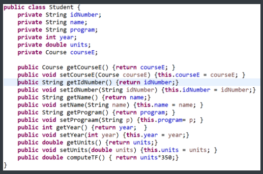 public class Student {
private String idNumber;
private String name;
private String program;
private int year;
private double units;
private Course courseE;
public Course getCourseE() {return courseE; }
public void setcourseE(Course courseE) {this.courseE = courseE; }
þublic String getIdNumber() {return idNumber;}
public void setIdNumber(String idNumber) {this.idNumber = idNumber;}
public String getName() {return name;}
public void setName(String name) {this.name - name; }
public String getProgram() {return program; }
public void setPrograam(String p) {this.program p; }
public int getYear() {return year; }
public void setYear(int year) {this.year - year;}
public double getunits() {return units;}
public void setUnits(double units) {this.units = units; }
public double computeTF() { return units*350;}
