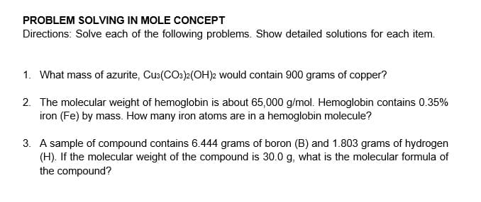 PROBLEM SOLVING IN MOLE CONCEPT
Directions: Solve each of the following problems. Show detailed solutions for each item.
1. What mass of azurite, Cu:(COs)2(OH)2 would contain 900 grams of copper?
2. The molecular weight of hemoglobin is about 65,000 g/mol. Hemoglobin contains 0.35%
iron (Fe) by mass. How many iron atoms are in a hemoglobin molecule?
3. A sample of compound contains 6.444 grams of boron (B) and 1.803 grams of hydrogen
(H). If the molecular weight of the compound is 30.0 g, what is the molecular formula of
the compound?
