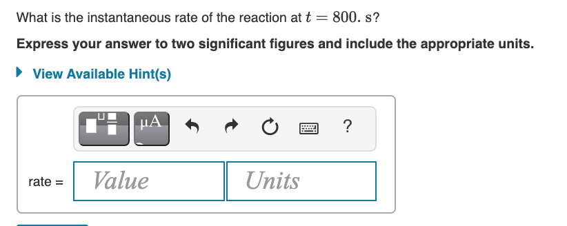 ...
What is the instantaneous rate of the reaction att = 800. s?
Express your answer to two significant figures and include the appropriate units.
• View Available Hint(s)
µA
?
Value
Units
rate =
