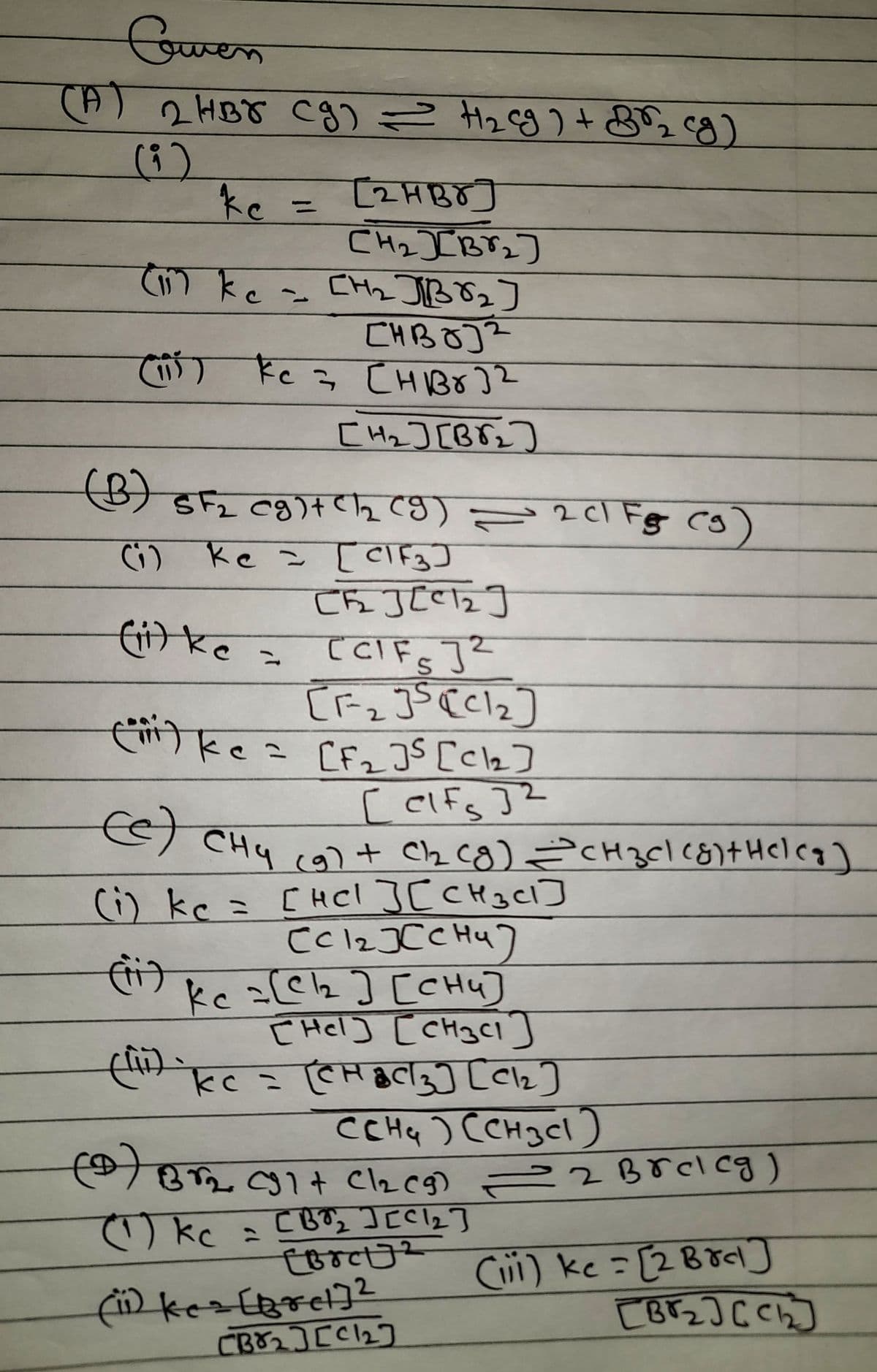 Cowen
(A) 2HBJ (g) = H₂ cg)+85₂ cg)
(9)
ke
[2HBO]
[H₂JB8₂]
(11) kc = [H₂2₂ JB 8₂]
[HBO]²
(1) kc = [HBO]2
[H₂] [B√₂]
(B) SF₂ (g) + C1₂ (9) = 2 cl Fg (3
(9)
(i) ke = [CIF3]
(ii) ke
CRJEC12]
[CIFS]²
[F-₂ J5 (C1₂]
(²²) ke = [F₂]³ [Cl2]
[elfs ]²
(e) CH4 (9) + C1₂ (8) =CH₂Cl (8)+Heleg]
(i) kc = [HCl ][CH3C1]
сскажени)
(ii)
Kc = [C12₂] [CHU]
[Hel] [CH3C1]
2
(ii) kc = (C3] [2]
CCH₂) (CH3C1)
(0) B1₂ (91+ Cl₂ (g) = 2 Breleg)
(1) kc
CB₂ [1₂]
2
[BrctJ2
=
(11) ke= [Bret] ²
[B8₂] [C1₂]
(iii) ke = [2 Brd]
[Br₂][C1₂]