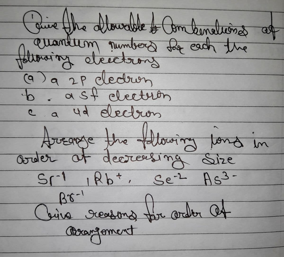 Quive the blowable to Combinationes at
quantum number for each the
following electrons
b
(a) a 2P cedron
asf electron
ud electron
c
a
Arease the following land in
arder at decreasing Size
Sr.1 Rb+, Se-2 As³-
Br-1
Cine reasons for ander of
Prangoment
14