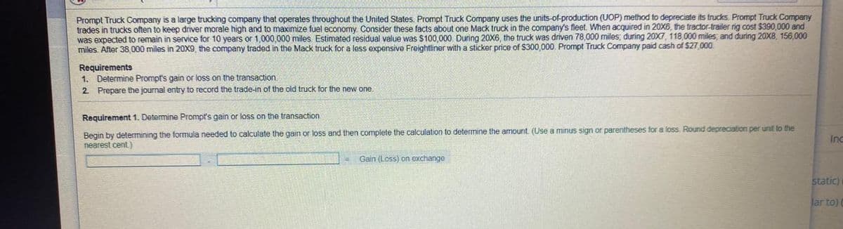 Prompt Truck Company is a large trucking company that operates throughout the United States. Prompt Truck Company uses the units-of-production (UOP) method to depreciate its trucks. Prompt Truck Company
trades in trucks often to keep driver morale high and to maximize fuel economy. Consider these facts about one Mack truck in the company's fleet, When acquired in 20X6, the tractor-trailer rig cost $390,000 and
was expected to remain in service for 10 years or 1,000,000 miles. Estimated residual value was $100,000. During 20X6, the truck was driven 78,000 miles, during 20X7, 118,000 miles; and during 20X8, 156,000
miles. After 38 000 miles in 20X9, the company traded in the Mack truck for a less expensive Freightliner with a sticker price of S300,000. Prompt Truck Company paid cash of $27,000
Requirements
1. Determine Prompt's gain or loss on the transaction.
2. Prepare the journal entry to record the trade-in of the old truck for the new one.
Requirement 1. Determine Prompt's gain or loss on the transaction
Begin by determining the formula needed to calculate the gain or loss and then complete the calculation to determine the amount. (Use a minus sign or parentheses for a loss. Round depreciation per unit to the
nearest cent)
Inc
Gain (Loss) on exchange
static)
Jar to) (
