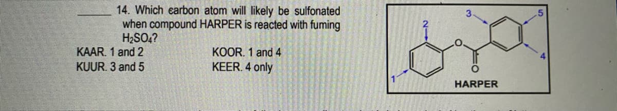 14. Which earbon atom will likely be sulfonated
when compound HARPER is reacted with fuming
H2SO,?
KAAR. 1 and 2
KUUR. 3 and 5
KOOR. 1 and 4
KEER. 4 only
HARPER
