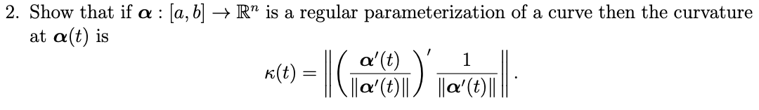 2. Show that if a : [a, b] → R" is a regular parameterization of a curve then the curvature
at α(t) is
a'(t)
||a'(t)||
1
K(t) =
||a'(t)|||
