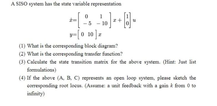 A SISO system has the state variable representation
-10 ] +
。]
-1
0
-5
y=[010]x
8₁
(1) What is the corresponding block diagram?
(2) What is the corresponding transfer function?
(3) Calculate the state transition matrix for the above system. (Hint: Just list
formulations)
(4) If the above (A, B, C) represents an open loop system, please sketch the
corresponding root locus. (Assume: a unit feedback with a gain k from 0 to
infinity)