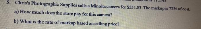 5. Chris's Photographic Supplies sells a Minolta camera for $551.83. The markup is 72% of cost.
a) How much does the store pay for this camera?
b) What is the rate of markup based on selling price?