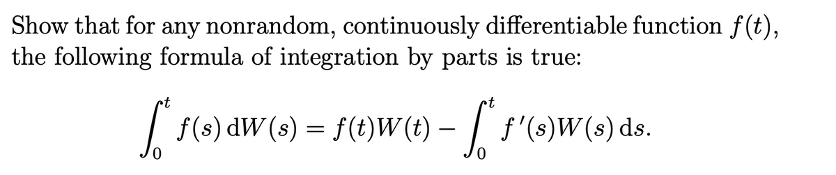 Show that for any nonrandom, continuously differentiable function f(t),
the following formula of integration by parts is true:
•t
f* f(s) dW (s) = f(1)W(1) – ["* S'(s)W(s) ds.