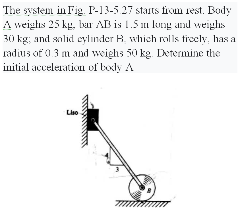 The system in Fig. P-13-5.27 starts from rest. Body
A weighs 25 kg, bar AB is 1.5 m long and weighs
30 kg; and solid cylinder B, which rolls freely, has a
radius of 0.3 m and weighs 50 kg. Determine the
initial acceleration of body A
Liso
3
7777
