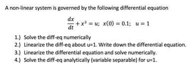 A non-linear system is governed by the following differential equation
dx
+ x³ = u; x(0) = 0.1; u = 1
1.) Solve the diff-eq numerically
2.) Linearize the diff-eq about u=1. Write down the differential equation.
3.) Linearize the differential equation and solve numerically.
4.) Solve the diff-eq analytically (variable separable) for u-1.