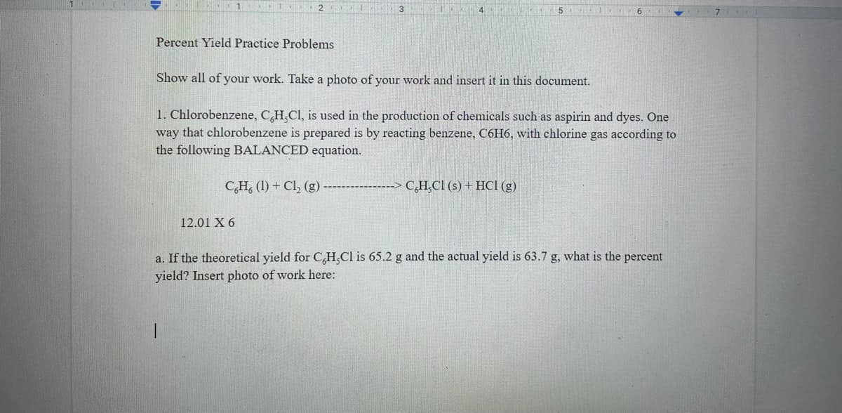 2 E
Percent Yield Practice Problems
Show all of your work. Take a photo of your work and insert it in this document.
1. Chlorobenzene, C,H,Cl, is used in the production of chemicals such as aspirin and dyes. One
way that chlorobenzene is prepared is by reacting benzene, C6H6, with chlorine gas according to
the following BALANCED equation.
C,H, (1) + Cl, (g)
C,H,CI (s) + HCl (g)
12.01 X 6
a. If the theoretical yield for C,H,Cl is 65.2 g and the actual yield is 63.7 g, what is the percent
yield? Insert photo of work here:
