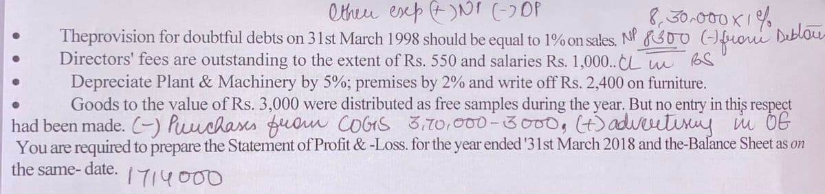 Otheu esep E)NNI (-)OP
Theprovision for doubtful debts on 31st March 1998 should be equal to 1% on sales. NP R30o ()fuoui Deblou
Directors' fees are outstanding to the extent of Rs. 550 and salaries Rs. 1,000.. L m
Depreciate Plant & Machinery by 5%; premises by 2% and write off Rs. 2,400 on furniture.
Goods to the value of Rs. 3,000 were distributed as free samples during the year. But no entry in this respect
had been made. (-) Puuchases puom COGS 3,70,000-3o00,4)adveutiriy i OG
You are required to prepare the Statement of Profit & -Loss. for the year ended '31st March 2018 and the-Balance Sheet as on
8,30.00
the same- date.
1714000
