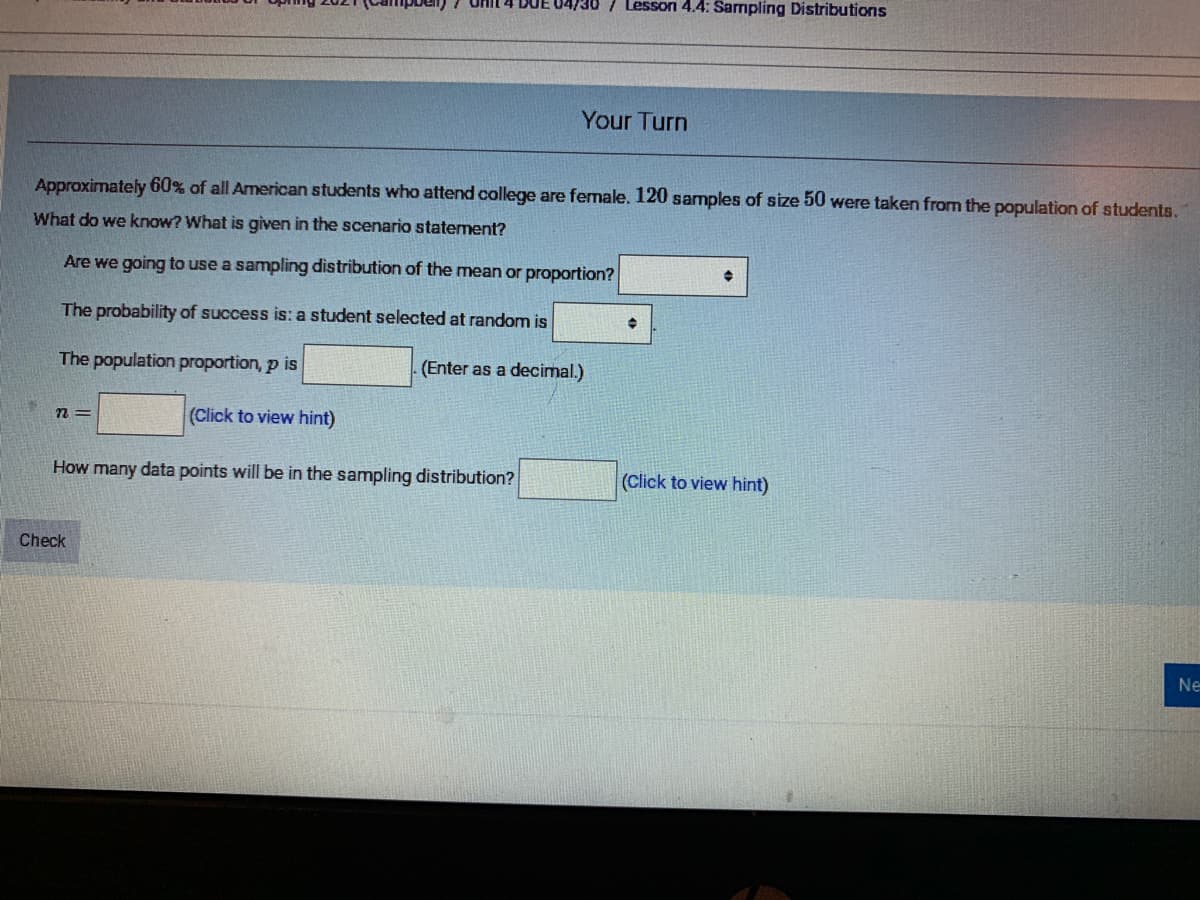 Lesson 4.4: Sarmpling Distributions
Your Turn
Approximately 60% of all American students who attend college are female. 120 samples of size 50 were taken from the population of students.
What do we know? What is given in the scenario statement?
Are we going to use a sampling distribution of the mean or proportion?
The probability of success is: a student selected at random is
The population proportion, p is
(Enter as a decimal.)
= u
(Click to view hint)
How many data points will be in the sampling distribution?
(Click to view hint)
Check
Ne
