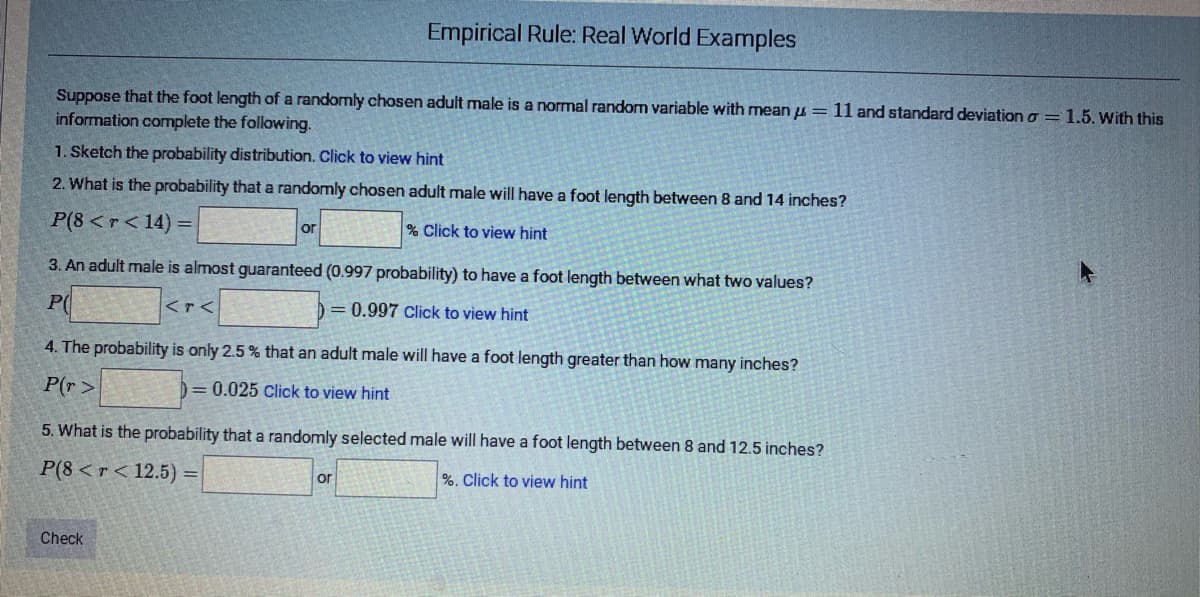 Empirical Rule: Real World Examples
Suppose that the foot length of a randomly chosen adult male is a normal random variable with mean u = 11 and standard deviation o = 1.5, With this
information complete the following.
1. Sketch the probability distribution. Click to view hint
2. What is the probability that a randomly chosen adult male will have a foot length between 8 and 14 inches?
P(8<r<14) =
or
% Click to view hint
3. An adult male is almost guaranteed (0.997 probability) to have a foot length between what two values?
P(
<r<
= 0.997 click to view hint
4. The probability is only 2.5 % that an adult male will have a foot length greater than how many inches?
P(r>
D= 0.025 Click to view hint
5. What is the probability that a randomly selected male will have a foot length between 8 and 12.5 inches?
P(8 <r< 12.5) =
%. Click to view hint
or
Check
