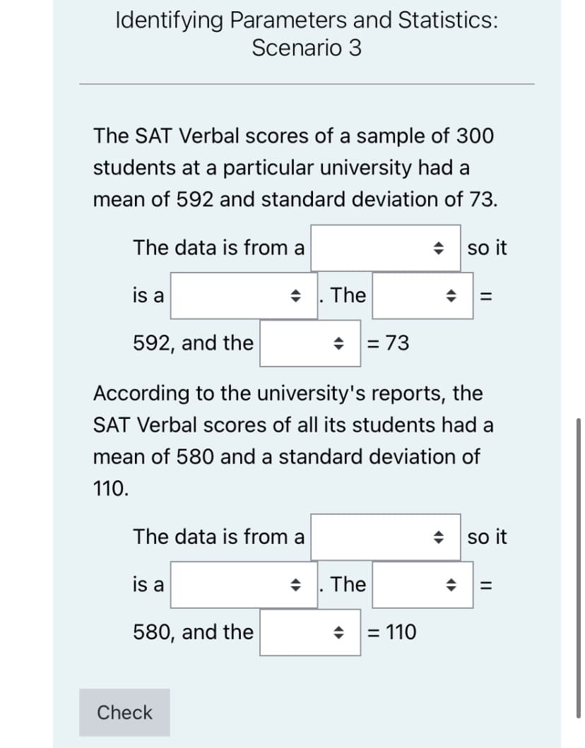 Identifying Parameters and Statistics:
Scenario 3
The SAT Verbal scores of a sample of 300
students at a particular university had a
mean of 592 and standard deviation of 73.
The data is from a
so it
is a
. The
592, and the
= 73
According to the university's reports, the
SAT Verbal scores of all its students had a
mean of 580 and a standard deviation of
110.
The data is from a
so it
is a
The
580, and the
= 110
Check
