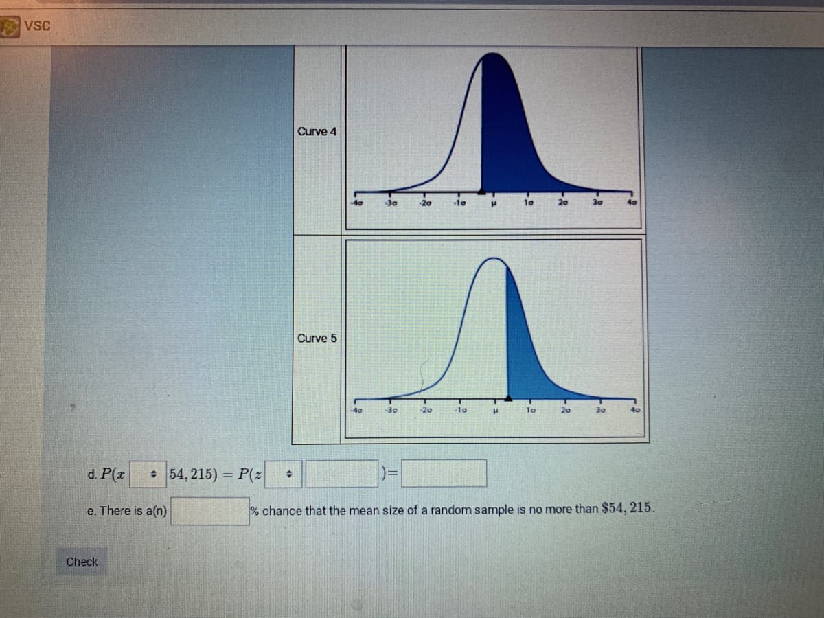 VSC
Curve 4
-40
-30
-20
-1o
10
20
Curve 5
40
-30
-20
-10
la
30
40
d. P(x
: 54, 215) = P(z
e. There is a(n)
% chance that the mean size of a random sample is no more than $54, 215
Check
