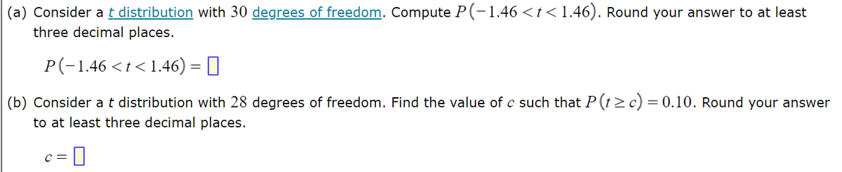 (a) Consider a t distribution with 30 degrees of freedom. Compute P(-1.46 < t < 1.46). Round your answer to at least
three decimal places.
P(−1.46 < t < 1.46) = ||
(b) Consider a t distribution with 28 degrees of freedom. Find the value of c such that P (t≥c) = 0.10. Round your answer
to at least three decimal places.
C =
